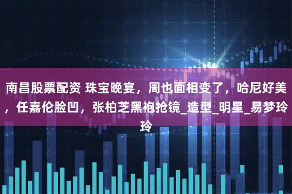 南昌股票配资 珠宝晚宴，周也面相变了，哈尼好美，任嘉伦脸凹，张柏芝黑袍抢镜_造型_明星_易梦玲