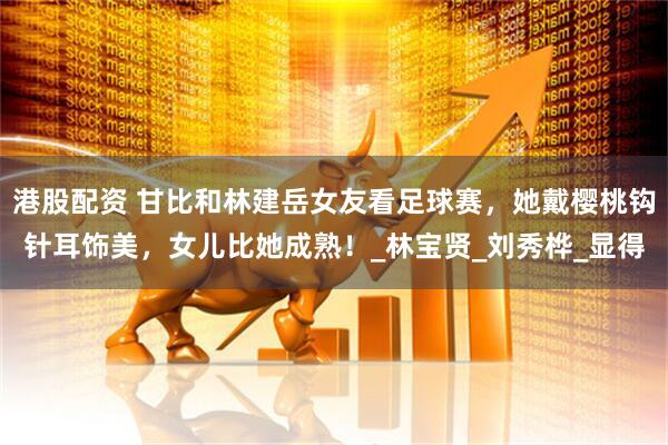 港股配资 甘比和林建岳女友看足球赛，她戴樱桃钩针耳饰美，女儿比她成熟！_林宝贤_刘秀桦_显得