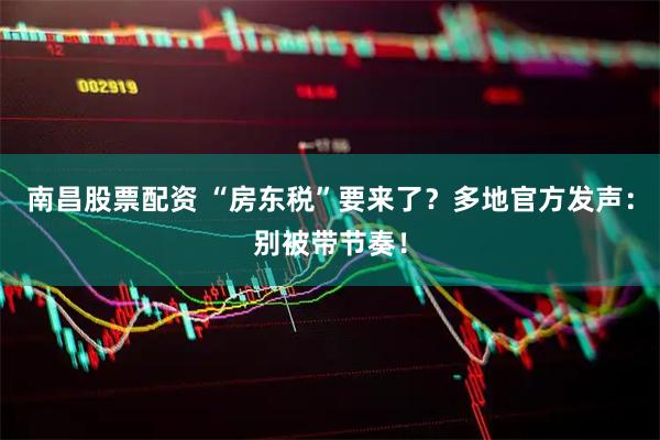 南昌股票配资 “房东税”要来了？多地官方发声：别被带节奏！