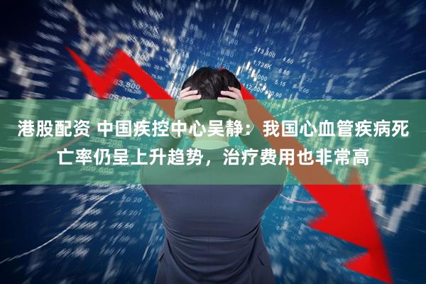 港股配资 中国疾控中心吴静：我国心血管疾病死亡率仍呈上升趋势，治疗费用也非常高