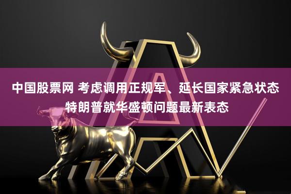 中国股票网 考虑调用正规军、延长国家紧急状态 特朗普就华盛顿问题最新表态