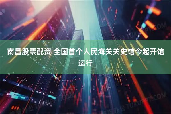 南昌股票配资 全国首个人民海关关史馆今起开馆运行