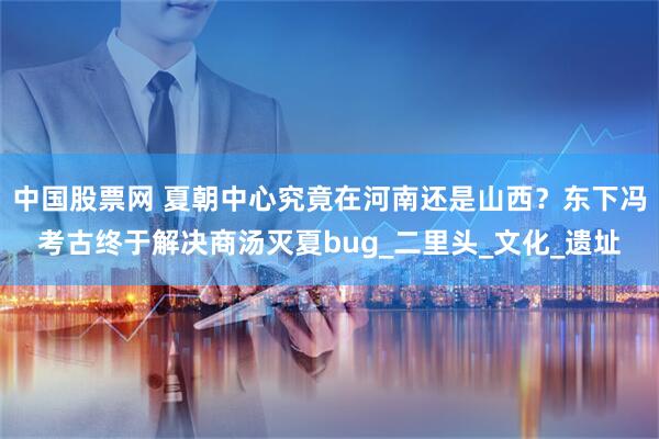 中国股票网 夏朝中心究竟在河南还是山西？东下冯考古终于解决商汤灭夏bug_二里头_文化_遗址