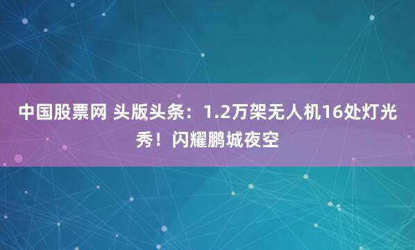 中国股票网 头版头条：1.2万架无人机16处灯光秀！闪耀鹏城夜空