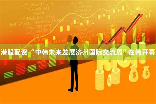港股配资 “中韩未来发展济州国际交流周”在韩开幕