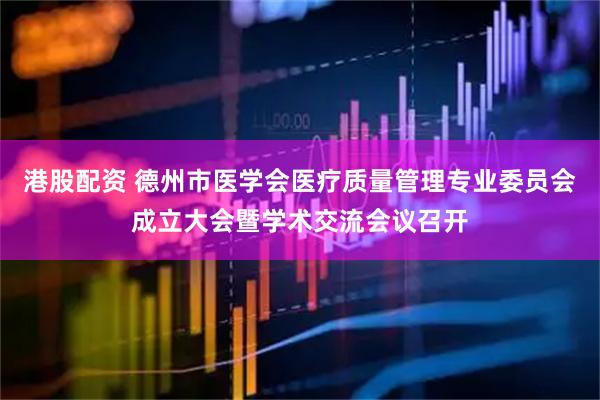 港股配资 德州市医学会医疗质量管理专业委员会成立大会暨学术交流会议召开