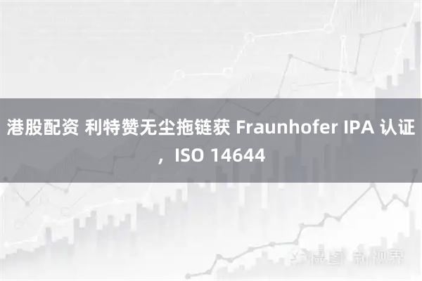 港股配资 利特赞无尘拖链获 Fraunhofer IPA 认证，ISO 14644