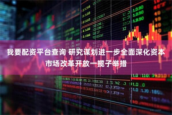 我要配资平台查询 研究谋划进一步全面深化资本市场改革开放一揽子举措