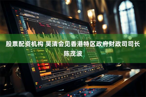 股票配资机构 吴清会见香港特区政府财政司司长陈茂波