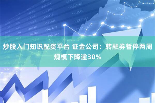 炒股入门知识配资平台 证金公司：转融券暂停两周规模下降逾30%