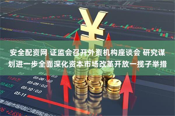 安全配资网 证监会召开外资机构座谈会 研究谋划进一步全面深化资本市场改革开放一揽子举措