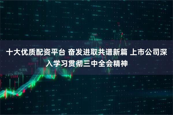 十大优质配资平台 奋发进取共谱新篇 上市公司深入学习贯彻三中全会精神
