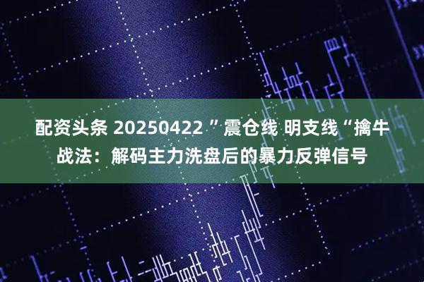 配资头条 20250422 ”震仓线 明支线“擒牛战法：解码主力洗盘后的暴力反弹信号