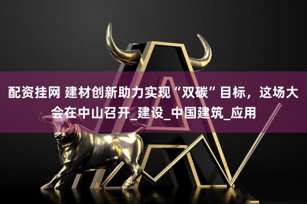 配资挂网 建材创新助力实现“双碳”目标，这场大会在中山召开_建设_中国建筑_应用