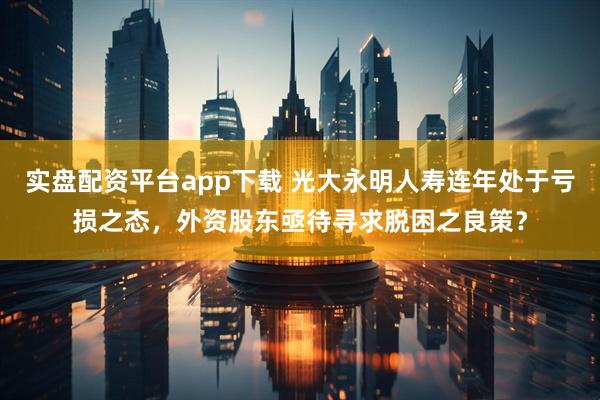 实盘配资平台app下载 光大永明人寿连年处于亏损之态，外资股东亟待寻求脱困之良策？