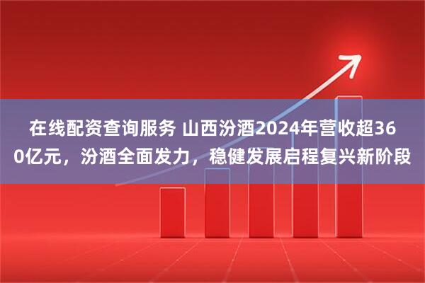 在线配资查询服务 山西汾酒2024年营收超360亿元，汾酒全面发力，稳健发展启程复兴新阶段