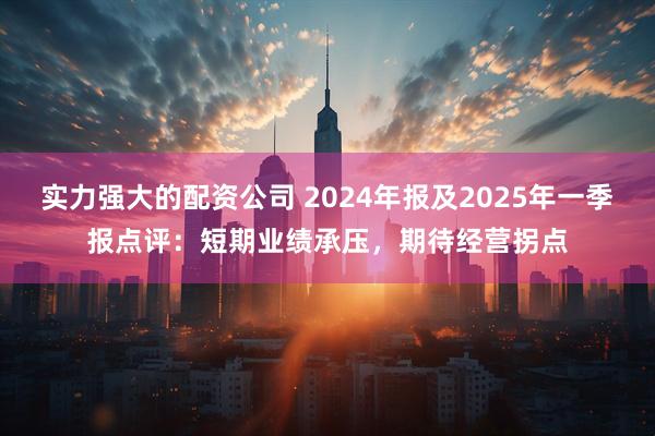 实力强大的配资公司 2024年报及2025年一季报点评：短期业绩承压，期待经营拐点