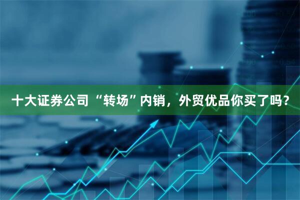 十大证券公司 “转场”内销，外贸优品你买了吗？