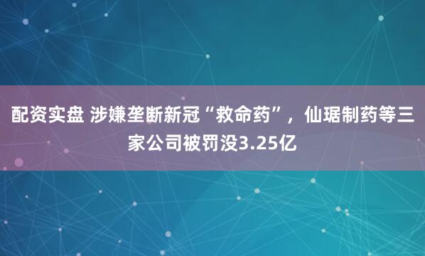 配资实盘 涉嫌垄断新冠“救命药”，仙琚制药等三家公司被罚没3.25亿