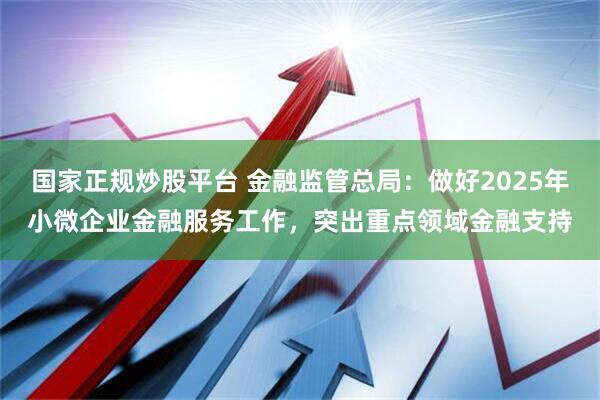 国家正规炒股平台 金融监管总局：做好2025年小微企业金融服务工作，突出重点领域金融支持