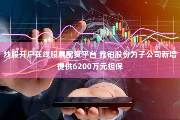 炒股开户在线股票配资平台 鑫铂股份为子公司新增提供6200万元担保