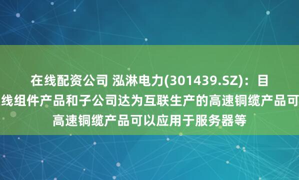 在线配资公司 泓淋电力(301439.SZ)：目前公司生产的电源线组件产品和子公司达为互联生产的高速铜缆产品可以应用于服务器等