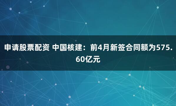 申请股票配资 中国核建：前4月新签合同额为575.60亿元