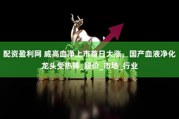 配资盈利网 威高血净上市首日大涨，国产血液净化龙头受热捧_股价_市场_行业