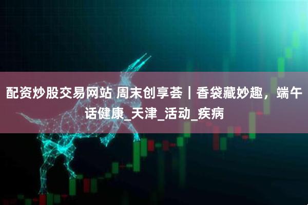 配资炒股交易网站 周末创享荟｜香袋藏妙趣，端午话健康_天津_活动_疾病