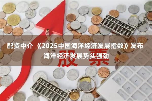 配资中介 《2025中国海洋经济发展指数》发布 海洋经济发展势头强劲
