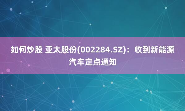如何炒股 亚太股份(002284.SZ)：收到新能源汽车定点通知