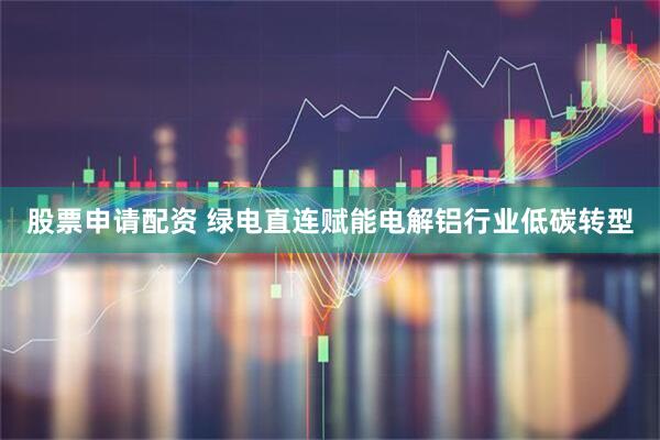 股票申请配资 绿电直连赋能电解铝行业低碳转型