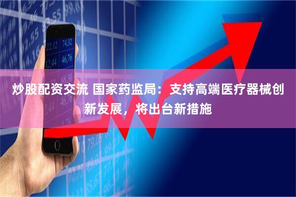 炒股配资交流 国家药监局：支持高端医疗器械创新发展，将出台新措施