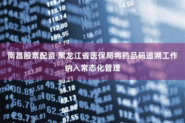 南昌股票配资 黑龙江省医保局将药品码追溯工作纳入常态化管理