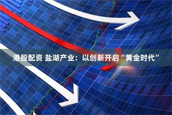 港股配资 盐湖产业：以创新开启“黄金时代”