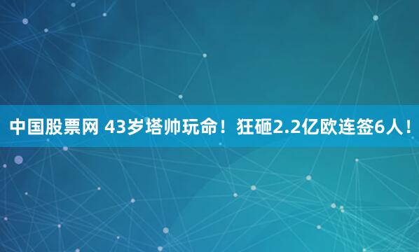 中国股票网 43岁塔帅玩命!狂砸2.2亿欧连签6人!
