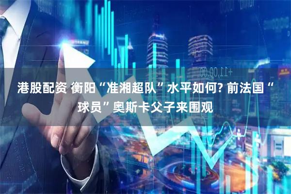 港股配资 衡阳“准湘超队”水平如何? 前法国“球员”奥斯卡父子来围观