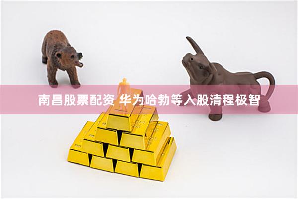 南昌股票配资 华为哈勃等入股清程极智