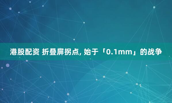 港股配资 折叠屏拐点, 始于「0.1mm」的战争