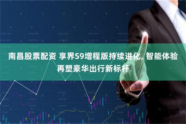 南昌股票配资 享界S9增程版持续进化, 智能体验再塑豪华出行新标杆