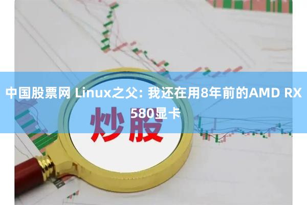 中国股票网 Linux之父: 我还在用8年前的AMD RX 580显卡