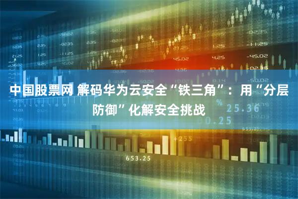 中国股票网 解码华为云安全“铁三角”：用“分层防御”化解安全挑战