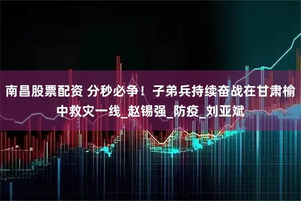 南昌股票配资 分秒必争！子弟兵持续奋战在甘肃榆中救灾一线_赵锡强_防疫_刘亚斌