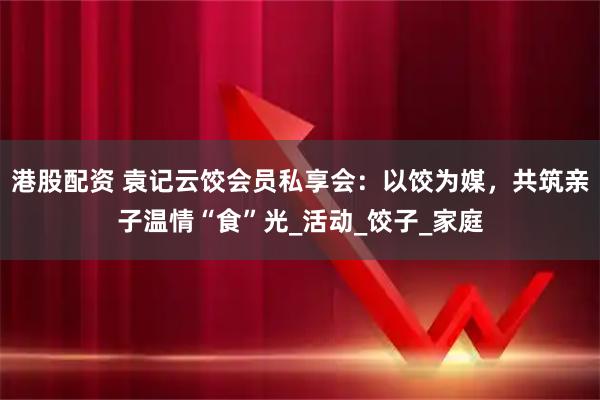港股配资 袁记云饺会员私享会：以饺为媒，共筑亲子温情“食”光_活动_饺子_家庭