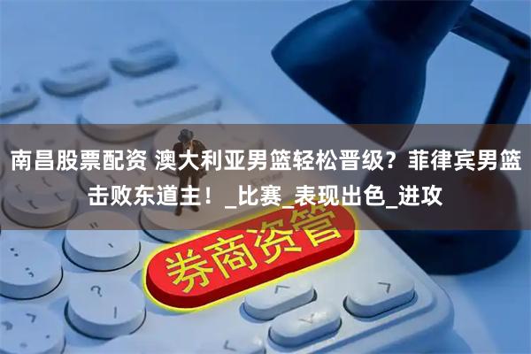 南昌股票配资 澳大利亚男篮轻松晋级？菲律宾男篮击败东道主！_比赛_表现出色_进攻