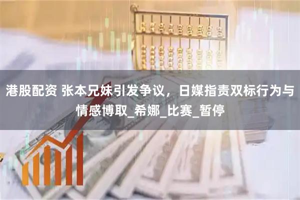 港股配资 张本兄妹引发争议，日媒指责双标行为与情感博取_希娜_比赛_暂停