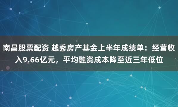 南昌股票配资 越秀房产基金上半年成绩单：经营收入9.66亿元，平均融资成本降至近三年低位