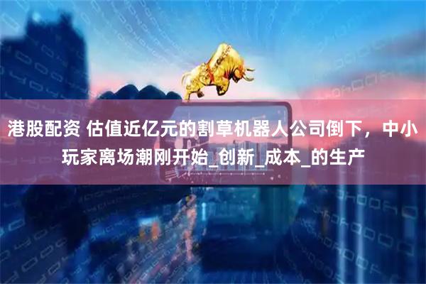 港股配资 估值近亿元的割草机器人公司倒下，中小玩家离场潮刚开始_创新_成本_的生产