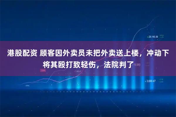 港股配资 顾客因外卖员未把外卖送上楼，冲动下将其殴打致轻伤，法院判了